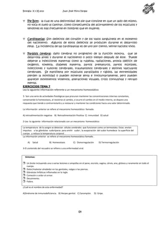 Biología X y XI 2013

Juan José Mora Vargas

Pie Bott: la cual es una deformidad del pie que consiste en que un lado del mismo,
no toca el suelo al caminar, como consecuencia del acortamiento de los músculos y
tendones es más frecuente en hombres que en mujeres.

Cardiopatías: Son defectos del corazón y de los vasos sanguíneos en el momento
del nacimiento. Algunos de estos defectos se producen durante el desarrollo
fetal. La incidencia de las cardiopatías es de uno por ciento, veinte nacidos vivos.
Parálisis cerebral: daño cerebral no progresivo de la función motora, que se
desarrolla antes y durante el nacimiento o poco tiempo después de éste. Puede
deberse a infecciones maternas como la rubéola, radiaciones, anoxia (déficit de
oxígeno), toxemia, diabetes materna, partos prematuros, partos múltiples,
infecciones y tumores cerebrales, traumatismos cerebrales y lesiones vasculares
cerebrales. Se manifiesta por músculos paralizados y rígidos, las extremidades
pierden la movilidad o pueden moverse lenta e involuntariamente, pero pueden
aparecer movimientos violentos, alteraciones visuales, crisis convulsivas y retraso
mental.
EJERCICIOS TEMA 7
Lea la siguiente información referente a un mecanismo homeostático
1- Son una serie de actividades fisiológicas que procuran mantener las concentraciones internas constantes,
conservando la homeostasis, al resistirse al cambio, si ocurre el cambio en el medio interno, se dispara una
respuesta que tiende a contrarrestarlo y a restaurar y mantener las condiciones hacia una valor determinado.
La información anterior se refiere al mecanismo homeostático llamado.
A) retroalimentación negativa B) Retroalimentación Positiva C) inmunidad D) salud
2-Lea la siguiente información relacionado con un mecanismo homeostático
La temperatura de la sangre se detectan células cerebrales que funcionan como un termostato. Estas envían
impulsos a las glándulas sudoríparas para emitir sudor ; la evaporación del sudor humedece la superficie del
cuerpo y reduce la temperatura corporal .
La información anterior se refiere al mecanismo homeostático llamado .
A)

Salud

B) Homeostasis

C) Osmorregulación

D) Termorregulación

3-El contenido del recuadro se refiere a una enfermedad viral.

Síntomas:

 Un brote incluyendo una o varias lesiones o ampollas en el pene, escroto, vagina, cérvix, ano, glúteos y raramente en todo el






cuerpo.
Dolor/malestar alrededor en los genitales, nalgas o las piernas.
Glándulas linfáticas inflamadas en la ingle.
Comezón o ardor al orinar.
Decaimiento.
Fiebre.

¿Cuál es el nombre de esta enfermedad?
A)Síndrome de inmunodeficiencia. B) Herpes genital. C) Sarampión.

64

D) Gripe.

 