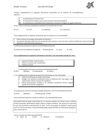 Biología X y XI 2013

Juan José Mora Vargas

4-Analice cuidadosamente las siguientes afirmaciones relacionadas con el síndrome de inmunodeficiencia
adquirida:

I.
II.
III.

Es producida por el retrovirus VIH.
Se transmite por la sangre o por contacto sexual con personas portadoras.
Se manifiesta por una pérdida de peso importante y constantes contagios con agentes infecciosos.

¿Cuál o cuáles se refiere(n) a factor(es) que afecta(n) la homeostasis del ser huma
A) I y III.

B) II y III.

C) I solamente.

D) II solamente.

5-Lea cuidadosamente las siguientes afirmaciones que se relacionan con una enfermedad:
Daña el sistema inmunológico destruyendo los linfocitos T.
Las personas afectadas suelen morir en un lapso de varias semanas a unos cinco años, víctimas de diferentes formas de cáncer,
neumonía, y otras infecciones oportunistas.
Las afirmaciones anteriores se refieren a la enfermedad denominada
A) síndrome de inmunodeficiencia adquirida.

B) herpes genital.

C) cáncer.

D) sífilis.

6-Lea cuidadosamente las siguientes afirmaciones referentes a una enfermedad causada por virus :

Aparición de fiebre , dolor de cabeza
Dolores musculares y de articulaciones
Vómitos y naúseas
Las afirmaciones anteriores son síntomas de enfermedad llamada
A) sífilis.
B)Dengue.
C) herpes genital.
D) rubeola
7- Lea cuidadosamente las siguientes proposiciones relacionadas con una enfermedad:
Evitar las transfusiones de sangre contaminada.
Divulgar a los individuos sexualmente activos la importancia del “sexo seguro”, que
puede ayudar a limitar el avance de la epidemia.
Ofrecer gratuitamente condones a los individuos sexualmente activos y agujas
hipodérmicas estériles a drogadictos.

Las proposiciones anteriores constituyen medidas preventivas contra la enfermedad denominada
A) cáncer.

B)diabetes.

C) herpes genital. D) SIDA

8-Las características descritas recuadro se refieren a una enfermedad bacteriana.
Enfermedad intestinal aguda caracterizada por un comienzo repentino de diarrea acuosa y profusa,
vómitos ocasionales, deshidratación rápida, acidosis y colapso circulatorio. Son comunes los casos leves
en que solo hay diarrea, particularmente en niños. En los casos graves no tratados el sujeto puede
morir en el término de horas y la tasa de letalidad puede exceder del 50%; con tratamiento apropiado la
tasa es menor del 1%.

Cuál es el nombre que recibe esta enfermedad?
A) Cólera. B)
Tétano.
C) Botulismo.

65

D) Paludismo.

 