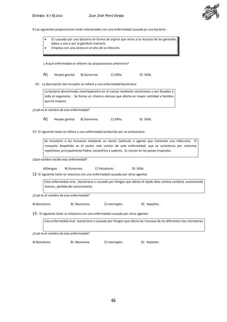 Biología X y XI 2013

Juan José Mora Vargas

9-Las siguientes proposiciones están relacionadas con una enfermedad causada pr una bacteria :
Es causada por una bacteria en forma de espiral que entra a la mucosa de los genitales,
labios o ano o por la glándula mamaria.
Empieza con una úlcera en el sitio de la infección.

¿ A qué enfermedad se refieren las proposiciones anteriores?

A)

Herpes genital.

B) Gonorrea.

C) Sífilis.

D) SIDA.

10- La descripción del recuadro se refiere a una enfermedad bacteriana.
La bacteria denominada nisseriapenetra en el cuerpo mediante secreciones y son llevadas a
todo el organismo . Se forma un chancro oloroso que afecta en mayor cantidad a hombre
que ha mujeres
¿Cuál es el nombre de esta enfermedad?

A)

Herpes genital.

B) Gonorrea.

C) Sífilis.

D) SIDA.

11- El siguiente texto se refiere a una enfermedad producida por un protozoario.
Se transfiere a los humanos mediante un vector (vehículo o agente que transmite una infección). El
mosquito Anopheles es el vector más común de esta enfermedad, que se caracteriza por síntomas
repetitivos; principalmente fiebre, escalofríos y sudores. Es común en los países tropicales.
¿Qué nombre recibe esta enfermedad?
A)Dengue .

B) Gonorrea.

C) Paludismo .

D) SIDA.

12- El siguiente texto se relaciona con una enfermedad causada por otros agentes
Esta enfermedad viral , bacteriana o causada por hongos que afecta el tejido dela corteza cerebral, ocasionando
mareos, pérdida del conocimiento
¿Cuál es el nombre de esta enfermedad?
A) Botulismo.

B) Neumonía

C) meningitis

D) hepatitis .

13-- El siguiente texto se relaciona con una enfermedad causada por otros agentes
Esta enfermedad viral , bacteriana o causada por hongos que afecta las mucosas de las diferentes vías resiratorias

¿Cuál es el nombre de esta enfermedad?
A) Botulismo.

B) Neumonía

C) meningitis

66

D) hepatitis .

 
