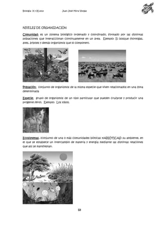 Biología X y XI 2013

Juan José Mora Vargas

NIVELES DE ORGANIZACIÓN
Comunidad: es un sistema biológico ordenado y coordinado, formado por las distintas
poblaciones que interaccionan continuamente en un área. Ejemplo: El bosque (hormigas,
aves, árboles y demás organismos que lo componen).

Población: conjunto de organismos de la misma especie que viven relacionados en una zona
determinada
Especie: grupo de organismos de un tipo particular que pueden cruzarse y producir una
progenie fértil. Ejemplo: Los lobos.

Ecosistemas, (conjunto de una o más comunidades bióticas y(ABIÓTICAS) su ambiente, en
el que se establece un intercambio de materia y energía mediante las distintas relaciones
que allí se manifiestan.

68

 
