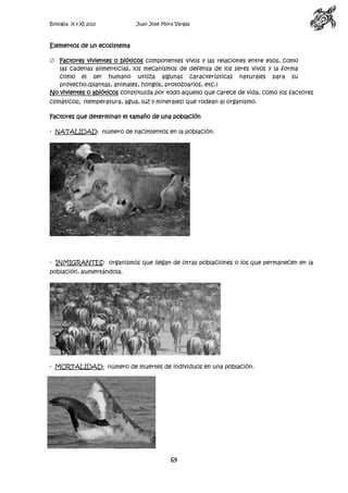 Biología X y XI 2013

Juan José Mora Vargas

Elementos de un ecosistema
Factores vivientes o bióticos componentes vivos y las relaciones entre ellos, como
las cadenas alimenticias, los mecanismos de defensa de los seres vivos y la forma
como el ser humano utiliza algunas características naturales para su
provecho.(plantas, animales, hongos, protozoarios, etc.)
No vivientes o abióticos constituida por todo aquello que carece de vida, como los factores
climáticos; (temperatura, agua, luz y minerales) que rodean al organismo.
Factores que determinan el tamaño de una población
- NATALIDAD: número de nacimientos en la población.

- INMIGRANTES: organismos que llegan de otras poblaciones o los que permanecen en la
población, aumentándola.

- MORTALIDAD: número de muertes de individuos en una población.

69

 