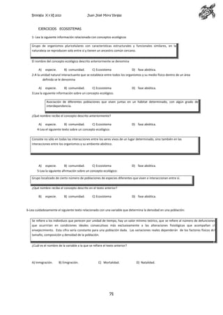 Biología X y XI 2013

Juan José Mora Vargas

EJERCICIOS ECOSISTEMAS
1- Lea la siguiente información relacionada con conceptos ecológicos
Grupo de organismos pluricelulares con características estructurales y funcionales similares, en la
naturaleza se reproducen solo entre sí y tienen un ancestro común cercano.
El nombre del concepto ecológico descrito anteriormente se denomina
A)

especie.

B) comunidad.

C) Ecosistema

D) fase abiótica.

2-A la unidad natural interactuante que se establece entre todos los organismos y su medio físico dentro de un área
definida se le denomina
A)

especie.

B) comunidad.

C) Ecosistema

D) fase abiótica.

3.Lea la siguiente información sobre un concepto ecológico.
Asociación de diferentes poblaciones que viven juntas en un hábitat determinado, con algún grado de
interdependencia.
¿Qué nombre recibe el concepto descrito anteriormente?
A)

especie.

B) comunidad.

C) Ecosistema

D) fase abiótica.

4-Lea el siguiente texto sobre un concepto ecológico:
Consiste no sólo en todas las interacciones entre los seres vivos de un lugar determinado, sino también en las
interacciones entre los organismos y su ambiente abiótico.

A)

especie.

B) comunidad.

C) Ecosistema

D) fase abiótica.

5-Lea la siguiente afirmación sobre un concepto ecológico:
Grupo localizado de cierto número de poblaciones de especies diferentes que viven e interaccionan entre sí.
¿Qué nombre recibe el concepto descrito en el texto anterior?
B)

especie.

B) comunidad.

C) Ecosistema

D) fase abiótica.

6-Lea cuidadosamente el siguiente texto relacionado con una variable que determina la densidad en una población:
Se refiere a los individuos que perecen por unidad de tiempo, hay un valor mínimo teórico, que se refiere al número de defunciones
que ocurrirían en condiciones ideales consecutivas más exclusivamente a las alteraciones fisiológicas que acompañan al
envejecimiento. Esta cifra sería constante para una población dada. Las variaciones reales dependerán de los factores físicos del
tamaño, composición y densidad de la población.
¿Cuál es el nombre de la variable a la que se refiere el texto anterior?

A) Inmigración.

B) Emigración.

C) Mortalidad.

71

D) Natalidad.

 