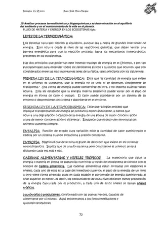 Biología X y XI 2013

Juan José Mora Vargas

15-Analizar procesos termodinámicos y biogeoquímicos y su determinación en el equilibrio
del ambiente y en el mantenimiento de la vida en el planeta.
FLUJO DE MATERIA Y ENERGÍA EN LOS ECOSISTEMAS 6pts

LEYES DE LA TERMODINÁMICA:
Los sistemas naturales tienden al equilibrio, aunque sea a costa de grandes inversiones de
energía.

Esto ocurre desde el nivel de las reacciones químicas, que deben vencer una

barrera energética para que la reacción proceda, hasta los mecanismos homeostáticos
presentes en los ecosistemas.
Hay dos principios que gobiernan este inmenso trasiego de energía en el Universo, y son tan
fundamentales para entender todos los fenómenos físicos y químicos que ocurren, que son
considerados entre las más importantes leyes de la física, tales principios son los siguientes:
PRIMERA LEY DE LA TERMODINÁMICA: Dice que "la cantidad de energía que existe
en el universo es constante, que la energía no se crea ni se destruye, simplemente se
transforma." Una forma de energía puede convertirse en otra, y no importa cuántas veces
ocurra. Esta ley establece que la energía interna solamente puede variar por el flujo de
energía en forma de calor o trabajo.

El calor puede absorberse por un sistema de su

entorno o desprenderse del sistema y absorberse en el entorno.
SEGUNDA LEY DE LA TERMODINÁMICA: Dice que "Ningún proceso que
implique transformación de energía se producirá espontáneamente, a menos que
ocurra una degradación o cambio de la energía de una forma de mayor concentración
a una de menor concentración o viceversa". Establece que el desorden (entropía) del
universo aumenta siempre.
ENTALPÍA: Función de estado cuya variación mide la cantidad de calor suministrado o
cedida por un sistema cuando evoluciona a presión constante.
ENTROPÍA: Magnitud que determina el grado de desorden que existe en los sistemas
termodinámicos. Implica que de una forma lenta pero consistente el universo se está
disipando cada vez más y más.
CADENAS ALIMENTARIAS Y NIVELES TRÓFICOS:

La trayectoria que sigue la

energía o materia en forma de sustancias nutritivas a través del ecosistema se conoce con el
nombre de cadena alimenticia. Las cadenas alimenticias están formadas por eslabones o
niveles, cada uno de ellos es la base del inmediato superior; el paso de la energía de un nivel
a otro tiene forma piramidal pues en cada eslabón el porcentaje de energía suministrada al
nivel superior es menor, es decir, los consumidores de cada nivel obtienen menos proporción
de la energía capturada por el productor; a cada uno de estos niveles se llaman niveles
tróficos.
1-autótrofos o productores, conformado por las plantas verdes, capaces de
alimentarse por sí mismas. Aquí encontramos a los fotosintetizadores y
quimiosintetizadores

73

 