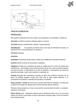 Biología X y XI 2013

Juan José Mora Vargas

TIPOS DE ECOSISTEMAS
ARTIFICIALES:
Son aquellos modificados por el ser humano, para satisfacer sus necesidades , pueden ser :
Acuáticos: Criaderos acuícolas, embalses, lagunas y acuarios
Terrestres: granjas, urbanizaciones, repastos, campos agrícolas
NATURALES :

son aquellos que tienen poca o casi nada de intervención humana , se

encuentran en un área determinada se dividen en
Terrestres : Bosques
Acuáticos:
Humedales: Ecosistemas de agua dulce y salada que protegen gran cantidad de especies
Costeros :salinas arrecifes de coral,esteros, manglares.
Manglares: Formado por la presencia del árbol de mangle que es un árbol que resiste altas
temperaturas, , poco oxigeno y altas concentraciones de sal, por lo que sus raíces presentan
una serie de poros, su importancia es el sitio de anidación y reproducción de cientos de
especies de animales , peces, aves, moluscos, crustáceos, etc.
Arrecife de Coral: Son ecosistemas tropicales de agua poco profunda formados por un
grupo de animales llamados corales que viven solo en agua salada adheridos a un
sustratositio de anidación y reproducción de peces y crustáceos.
Playas Arenosas y rocosas :Se encuentran una gran diversidad de cangrejos y so aptas para
ell desove de tortugas, por ejemplo playa nancite, Ostional, Grande, hermosa .
Presentan rocas grandes en la orilla la cual permite la reproducción de peces , crustáceos ,
moluscos y otros peces.
Pastos Marinos: Son verdaderas praderas que se encuentran bajo el mar, son las únicas
plantas con flores y frutos,sobre la cual se reproducen caracoles ,algas y sirven de alimento
para animales grandes

77

 