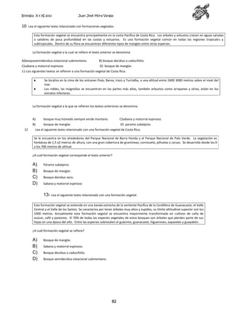 Biología X y XI 2013

10

Juan José Mora Vargas

Lea el siguiente texto relacionado con formaciones vegetales.
Esta formación vegetal se encuentra principalmente en la costa Pacífica de Costa Rica. Los árboles y arbustos crecen en aguas saladas
o salobres de poca profundidad en las costas y estuarios. Es una formación vegetal común en todas las regiones tropicales y
subtropicales. Dentro de su flora se encuentran diferentes tipos de mangles entre otras especies.
La formación vegetal a la cual se refiere el texto anterior se denomina

A)bosquesemideciduo estacional submontano.

B) bosque deciduo o caducifolio.

C)sabana y matorral espinoso.

D) bosque de manglar.

11-Los siguientes textos se refieren a una formación vegetal de Costa Rica.
Se localiza en la cima de los volcanes Poás, Barva, Irazú y Turrialba, a una altitud entre 2400 3000 metros sobre el nivel del
mar.
Los robles, las magnolias se encuentran en las partes más altas, también arbustos como arrayanes y otros, están en los
estratos inferiores.

La formación vegetal a la que se refieren los textos anteriores se denomina

A)
12

bosque muy húmedo siempre verde montano.

C)sabana y matorral espinoso.

B)

bosque de manglar.

D) paramo subalpino.

Lea el siguiente texto relacionado con una formación vegetal de Costa Rica.
Se le encuentra en los alrededores del Parque Nacional de Barra Honda y el Parque Nacional de Palo Verde. La vegetación es
herbácea de 1,5 a2 metros de altura, con una gran cobertura de gramíneas, cornizuelo, piñuelas y zarzas. Se desarrolla desde los 0
a los 700 metros de altitud.
¿A cuál formación vegetal corresponde el texto anterior?

A)
B)
C)
D)

Páramo subalpino.
Bosque de manglar.
Bosque deciduo seco.
Sabana y matorral espinoso

13- Lea el siguiente texto relacionado con una formación vegetal.
Esta formación vegetal se extiende en una banda estrecha de la vertiente Pacífica de la Cordillera de Guanacaste, el Valle
Central y el Valle de los Santos. Se caracteriza por tener árboles muy altos y tupidos, su límite altitudinal superior son los
1000 metros. Actualmente esta formación vegetal se encuentra mayormente transformada en cultivos de caña de
azúcar, café y pastoreo. El 70% de todas las especies vegetales de estos bosques son árboles que pierden parte de sus
hojas en una época del año. Entre las especies sobresalen el guácimo, guanacaste, higuerones, espaveles y guayabón.
¿A cuál formación vegetal se refiere?

A)
B)
C)
D)

Bosque de manglar.
Sabana y matorral espinoso.
Bosque deciduo o caducifolio.
Bosque semideciduo estacional submontano.

82

 