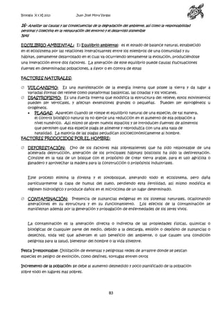 Biología X y XI 2013

Juan José Mora Vargas

16- Analizar las causas y las consecuencias de la degradación del ambiente, así como la responsabilidad
personal y colectiva en la restauración del entorno y el desarrollo sostenible

5pts

EQUILIBRIO AMBIENTAL: El Equilibrio ambiental: es el estado de balance natural, establecido
en el ecosistema por las relaciones interactuantes entre los miembros de una comunidad y su
hábitat, plenamente desarrollado en el cual va ocurriendo lentamente la evolución, produciéndose
una interacción entre dos factores. La alteración de este equilibrio puede causas fluctuaciones
fuertes en determinadas poblaciones, a favor o en contra de estas
FACTORES NATURALES:
VULCANISMO: Es una manifestación de la energía interna que posee la tierra y da lugar a
variadas formas del relieve como plataformas basálticas, las coladas y los volcanes.
DIASTROFISMO: Es una fuerza interna que modifica la estructura del relieve; estos movimientos
pueden ser verticales, y afectan extensiones grandes o pequeñas. Pueden ser epirogéneos u
orogéneos.
PLAGAS: Aparecen cuando se rompe el equilibrio natural de una especie; de tal manera,
el control biológico natural ya no ejerce una reducción en el aumento de esa población a
nivel numérico. Así mismo se abren nuevos espacios y se introducen fuentes de alimentos
que permiten que esa especie plaga se alimente y reproduzca con una alta tasa de
natalidad. La mayoría de las plagas perjudican socioeconómicamente al hombre.
FACTORES PRODUCIDOS POR EL HOMBRE:
DEFORESTACIÓN: Uno de los factores más sobresalientes que ha sido responsable de una
acelerada destrucción, alteración de los principales hábitats boscosos ha sido la deforestación.
Consiste en la tala de un bosque con el propósito de crear tierra arable, para el uso agrícola o
ganadero y aprovechar la madera para la construcción o propósitos industriales.

Este proceso elimina la foresta y el sotobosque, alterando todo el ecosistema, pero daña
particularmente la capa de humus del suelo, perdiendo esta fertilidad, así mismo modifica el
régimen hidrológico y produce daños en el microclima de un lugar determinado.
CONTAMINACIÓN: Presencia de sustancias exógenas en los sistemas naturales, ocasionando
alteraciones en su estructura y en su funcionamiento. Los efectos de la contaminación se
manifiestan además por la generación y propagación de enfermedades de los seres vivos.

La contaminación es la alteración directa o indirecta de las propiedades físicas, químicas o
biológicas de cualquier parte del medio, debido a la descarga, emisión o depósito de sustancias o
desechos, toda vez que adversen el uso beneficio del ambiente, o que causen una condición
peligrosa para la salud, bienestar del hombre o la vida silvestre.
Pesca Irresponsable: Utilización de extensas y peligrosas redes de arrastre donde se pescan
especies en peligro de extinción, como delfines, tortugas entren otros
Incremento de la población: se debe al aumento desmedido y poco planificado de la población
sobre todo en lugares mas pobres.

83

 
