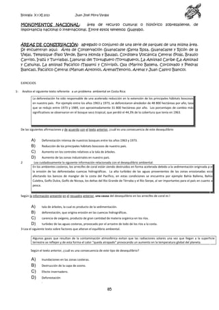 Biología X y XI 2013

Juan José Mora Vargas

MONUMENTOS NACIONAL:
área de recurso cultural o histórico sobresaliente, de
importancia nacional o internacional. Entre estos tenemos: Guayabo.

ÁREAS DE CONSERVACIÓN: agregado o conjunto de una serie de parques de una misma área.
Se encuentran aquí: Área de Conservación Guanacaste (Santa Rosa, Guanacaste y Ricón de la
Vieja), Tempisque (Palo Verde, Barra Honda y Baulas), Cordillera Volcánica Central (Poás, Braulio
Carrillo, Irazú y Turrialba), Llanuras del Tortuguero (Tortuguero), La Amistad Caribe (La Amistad
y Cahuita), La amistad Pacífico (Tapantí y Chirripó), Osa (Marino Ballena, Corcovado y Piedras
Blancas), Pacífico Central (Manuel Antonio), Arenal(Tenorio, Arenal y Juan Castro Blanco).

EJERCICIOS
1-

Analice el siguiente texto referente a un problema ambiental en Costa Rica:
La deforestación ha sido responsable de una acelerada reducción en la extensión de los principales hábitats boscosos
en nuestro país. Por ejemplo entre los años 1963 y 1973, se deforestaron alrededor de 48 800 hectáreas por año, tasa
que se redujo entre 1973 y 1989, con aproximadamente 31 800 hectáreas por año. Los porcentajes de cambio más
significativos se observaron en el bosque seco tropical, que perdió el 44,3% de la cobertura que tenía en 1963.

De las siguientes afirmaciones y de acuerdo con el texto anterior, ¿cuál es una consecuencia de este desequilibrio

A)
B)
C)
D)
2

Deforestación intensa de nuestros bosques entre los años 1963 y 1973.
Reducción de los principales hábitats boscosos de nuestro país.
Aumento en los controles relativos a la tala de árboles.
Aumento de las zonas industriales en nuestro país.

Lea cuidadosamente la siguiente información relacionada con el desequilibrio ambiental:
En los ambientes costeros, los arrecifes de coral están siendo destruidos en forma acelerada debido a la sedimentación originada por
la erosión de las deforestadas cuencas hidrográficas. La alta turbidez de las aguas provenientes de las zonas erosionadas está
afectando los bancos de manglar de la costa del Pacífico, en estas condiciones se encuentra por ejemplo Bahía Ballena, Bahía
Culebra, Golfo Dulce, Golfo de Nicoya, los deltas del Río Grande de Térraba y el Río Sierpe, al ser importantes para el país en cuanto a
pesca.

Según la información presente en el recuadro anterior, una causa del desequilibrio en los arrecifes de coral es l

A)
B)
C)
D)

tala de árboles, la cual es producto de la sedimentación.
deforestación, que origina erosión en las cuencas hidrográficas.
carencia de oxígeno, producto de gran cantidad de materia orgánica en los ríos.
turbidez de las aguas costeras, provocado por el arrastre de lodo de los ríos a la costa.

3-Lea el siguiente texto sobre factores que alteran el equilibrio ambiental.
Algunos gases que resultan de la contaminación atmosférica evitan que las radiaciones solares una vez que llegan a la superficie
terrestre se reflejen y de esta forma el calor “queda atrapado” provocando un aumento en la temperatura global del planeta.
Según el texto anterior, ¿cuál es una consecuencia de este tipo de desequilibrio?

A)
B)
C)
D)

Inundaciones en las zonas costeras.
Destrucción de la capa de ozono.
Efecto invernadero.
Deforestación
.

85

 