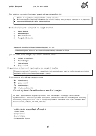 Biología X y XI 2013

Juan José Mora Vargas

7-Lea la siguiente información referente a una categoría de área protegida de Costa Rica:
Este tipo de área protegida cumple importantes funciones tales como:
Proveer a las especies silvestres el hábitat necesario, mediante el manejo de los parámetros que inciden en las poblaciones.
Facilitar las condiciones para un uso público controlado.

El texto anterior corresponde a la categoría de área protegida denominada
A)

Parque Nacional.

B)

Reserva Biológica.

C)

Monumento Nacional.

D)

Refugio de Vida Silvestre.

8La siguiente afirmación se refiere a un área protegida de Costa Rica:
Está destinada para la producción de madera a través de un manejo controlado del bosque.
¿Cuál es el nombre del área protegida a la que se refiere la afirmación anterior

A)
B)
C)
D)

Refugios de vida silvestre.
Reserva biológica.
Reserva forestal.
Parque nacional.

9-El siguiente texto se relaciona con la importancia de un área protegida de Costa Rica:
Se encuentra destinada a la protección y a una explotación racional de los bosques, según normas técnicas de ordenamiento y
explotación que determinan las cantidades anuales a explotar.
El texto anterior se refiere al área protegida denominada

A)
reserva forestal.
B)
parque nacional.
C)
reserva biológica.
D)
refugios de vida silvestre.
10-Lea la siguiente información referente a un área protegida
Son áreas o regiones extensas de significación histórica, por su belleza escénica natural o por su fauna y flora de
importancia nacional o internacional que en ella se encuentran, con linderos señalados sean destinados para la recreación y
educación del público, para el turismo o para las investigaciones científicas, administrado por el Estado. Entre estos: Barra
Honda, Guanacaste, Las Baulas, Palo Verde, entre otros

La información anterior hace referencia a
A)reserva forestal.
B)parque nacional.
C)reserva biológica.
D)refugios de vida silvestre.

87

 