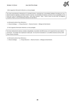 Biología X y XI 2013

Juan José Mora Vargas

11De la siguiente información referente a un área protegida
Son áreas esencialmente inalterada por la actividad humana, constituida por comunidades biológicas formadas por una o
diversas especies vegetales y animales, terrestre y marinas. Las actividades recreativas y turísticas no son compatibles con los
fines por lo que se establecieron estas áreas. Entre estas tenemos: Hitoy - Cerere, Carara, Isla del Caño, Isla Negritos,
Guayabo y Pájaros, Lomas de Barbudal, Absoluta de Cabo Blanco.

La información anterior hace referencia a
( ) Reserva biológica ( ) Parque Nacional ( ) Reserva Forestal ( )Refugio de Vida Silvestre
13- De la siguiente información referente a un área protegida
Son áreas relativamente extensas, aisladas y despobladas, inaccesible o de difícil acceso, en la mayoría de los casos cubierta
de bosques. Se protegen de la explotación inadecuada. Se encuentran localizadas en: La Cordillera Volcánica Central, Golfo
Dulce, Grecia, los Santos
La información anterior hace referencia a
( ) Reserva biológica

( ) Parque Nacional ( ) Reserva Forestal ( )Refugio de Vida Silvestre

88

 