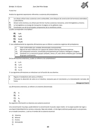 Biología X y XI 2013

Juan José Mora Vargas

Prueba final

Analice las siguientes expresiones referentes a sustancias del protoplasma.

I.

Las células utilizan estas sustancias como combustible, como bloques de construcción de hormonas esteroideas
y sales biliares.
II.
Actúan como enzimas y se utilizan para formar muchas sustancias necesarias, como hemoglobina y miosina.
III. La hemoglobina se encarga de transportar el oxígeno en los glóbulos rojos.
IV. Constituyen uno de los principales componentes de la membrana celular.
¿Cuáles corresponden a los lípidos?

A)
B)
C)
D)

I y II.
I y IV.
II y III.
III y IV.

2 -Lea cuidadosamente las siguientes afirmaciones que se refieren a sustancias orgánicas del protoplasma:
V.
VI.
VII.
VIII.

Están conformados por unidades denominadas monosacáridos.
Algunas de estas moléculas son capaces de catalizar diversas reacciones químicas.
Son compuestos ternarios, constituidos principalmente por Carbono, Hidrógeno y Oxígeno.
Contienen en su estructura grupos carboxilo, amino y R, este último simboliza gran variedad
de grupos sustituyentes.

De las afirmaciones anteriores, ¿cuáles se refieren a los carbohidratos?
A)

I y III.

B)

I y IV.

C)

II y III.

D)

II y IV.

3- Las siguientes afirmaciones se relacionan con la función de una vitamina.
Regula el metabolismo del calcio y el fósforo.
Promueve la absorción de calcio en el intestino; necesaria para el crecimiento y la mineralización normales del
hueso.
Biología de Fried G
Las afirmaciones anteriores, se refieren a la vitamina denominada

A)
B)
C)
D)

D.
K.
B1.

B2.
4La siguiente información se relaciona una sustancia escencial
Una concentración muy baja puede detener la concentración muscular, bajos niveles en la sangre pueden dar lugar a
una hiperirritabnilidad de los nervios y músculos. Bajo este estado , el más ligero estímulo puede poner a una persona
en un estado convulsivo. ¿ cuál es el nombre de la sustancia escencial
A)
B)
C)
D)
E)

Vitamina
Mineral
Enzima
Aminoácido

89

 
