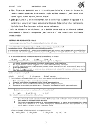 Biología X y XI 2013

Juan José Mora Vargas

 Zinc: Presente en 90 enzimas y en la hormona insulina, influye en la retención de agua. Su
carencia produce retraso en el crecimiento, cirrosis, estados depresivos. Se encuentra en las
carnes, hígado, huevos mariscos, cereales, nueces.
 Sodio: Interviene en la conducción nerviosa y en el equilibrio de líquidos en el organismo en el
transporte de azúcares a través de las membranas celulares. Su carencia produce hiponatremia,
confusión coma. Se encuentra en sardinas, quesos, maíz, papas.
Cromo: Se requiere en el metabolismo de la glucosa, provee energía. Su carencia produce
alteraciones en la tolerancia de la glucosa. Se encuentra en la carne, pimienta negra, levadura de
cerveza, brócoli.
EJERCICIOS DE BACHILLERATO TEMA 1
1-analice las siguientes características referentes a constituyentes químicos de la célula

I. Son unidades básicas integradas por un grupo carboxilo, un grupo amino y un grupo sustituyente R
II. Formados por unidades que forman grandes cadenas llamadas polinucleótidos.
III. Son estructuras formadas por C,H,O , y que son componentes estructurales de la membrana pues forma parte de la estructura hidrofóbica.
IV. Se especializan en la formación de tejidos , crecimiento en uñas, cabello, y además en el transporte de hormonas, oxígeno y anticuerpos

De las características anteriores corresponden a proteínas los señalados con los números
A) I y II
B) II Y III
C) I y IV
D)II, III Y IV
2-Analice las siguientes afirmaciones que se refieren a componentes orgánicos del protoplasma:
I.
II.
III.
IV.

Una clase de estas sustancias constituyen componentes fundamentales de la membrana celular.
Son de gran valor como sustancias energéticas que los seres vivos tienen disponibles como reserva.
La mayoría pueden actuar como energéticos de uso inmediato, mientras que otros forman parte de estructuras de apoyo como es
el caso de la pared celular.
Son fuente de energía importante en seres vivos, sirven como componente estructural de membranas celulares y, en algunos
casos, son hormonas de importancia.

¿Cuáles corresponden a los lípidos?
A) II y III.

3I.
II.
III.
IV.

B) I, II y IV.

C) I y II solamente.

D) III y IV solamente.

Lea cuidadosamente las siguientes afirmaciones que se refieren a sustancias orgánicas del protoplasma:
Están conformados por unidades denominadas monosacáridos.
Algunas de estas moléculas son capaces de catalizar diversas reacciones químicas.
Son compuestos ternarios, constituidos principalmente por Carbono, Hidrógeno y Oxígeno.
Contienen en su estructura grupos carboxilo, amino y R, este último simboliza gran variedad de grupos sustituyentes.

De las afirmaciones anteriores, ¿cuáles se refieren a los carbohidratos?
A)
I y III.
B) I y IV.C) II y III.
D)
4--Los textos del recuadro se relacionan con ácidos nucleicos.

II y IV.

I.

Es un filamento de una sola cadena de nucleótidos. El filamento se puede enrollar sobre sí mismo mediante la formación de
pares de bases en algunas secciones de la molécula.

II.

Está formado por dos cadenas muy largas de polinucleótidos unidas entre sí por puentes de hidrógeno específicos. Cuando
la base de una cadena se une por los puentes de hidrógeno con la base de la otra cadena se dice que forman un par, por
ejemplo la adenina se aparea con timina y guanina con citosina.

¿Cuáles son las siglas de los ácidos nucleicos con los que se relacionan?

A)

I ADN y II ADN.

B) I ARN y II ARN.

C) I ADN y II ARN.

9

D) I ARN y II ADN.

 
