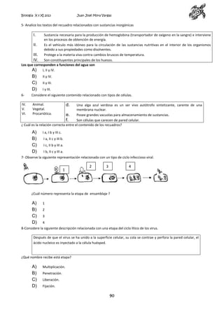 Biología X y XI 2013

Juan José Mora Vargas

5- Analice los textos del recuadro relacionados con sustancias inorgánicas

I.

Sustancia necesaria para la producción de hemoglobina (transportador de oxígeno en la sangre) e interviene
en los procesos de obtención de energía.
II.
Es el vehículo más idóneo para la circulación de las sustancias nutritivas en el interior de los organismos
debido a sus propiedades como disolventes.
III. Protege a la materia viva contra cambios bruscos de temperatura.
IV. Son constituyentes principales de los huesos.
Los que corresponden a funciones del agua son
A) I, II y IV.

B)
C)
D)

II y IV.
II y III.
I y III.

6-

Considere el siguiente contenido relacionado con tipos de células.

IV.
V.
VI.

Animal.
Vegetal.
Procariótica.

d.

Una alga azul verdosa es un ser vivo autótrofo sintetizante, carente de una
membrana nuclear.
e.
Posee grandes vacuolas para almacenamiento de sustancias.
f.
Son células que carecen de pared celular.
¿ Cuál es la relación correcta entre el contenido de los recuadros?

A)
B)
C)
D)

I a, I b y III c.
I a, II c y III b.
I c, II b y III a.
I b, II c y III a.

7- Observe la siguiente representación relacionada con un tipo de ciclo infeccioso viral.

1

2

3

4

1

¿Cuál número representa la etapa de ensamblaje ?

A)
B)
C)
D)

1
2
3
4

8-Considere la siguiente descripción relacionada con una etapa del ciclo lítico de los virus.
Después de que el virus se ha unido a la superficie celular, su cola se contrae y perfora la pared celular, el
ácido nucleico es inyectado a la célula huésped.

¿Qué nombre recibe está etapa?

A)
B)
C)
D)

Multiplicación.
Penetración.
Liberación.
Fijación.

90

 