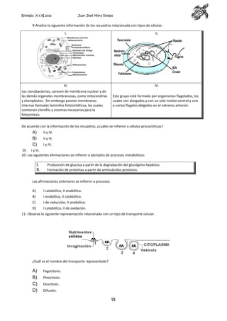 Biología X y XI 2013

Juan José Mora Vargas

9-Analice la siguiente información de los recuadros relacionada con tipos de células:
I.

II.

III.

IV.

Las cianobacterias, carecen de membrana nuclear y de
las demás organelas membranosas, como mitocondrias
y cloroplastos. Sin embargo poseen membranas
internas llamadas laminillas fotosintéticas, las cuales
contienen clorofila y enzimas necesarias para la
fotosíntesis.

Este grupo está formado por organismos flagelados, los
cuales son alargados y con un solo núcleo central y uno
o varios flagelos delgados en el extremo anterior.

De acuerdo con la información de los recuadros, ¿cuáles se refieren a células procarióticas?

A)
B)
C)

II y IV.
II y III.
I y IV.

D) I y III.
10- Las siguientes afirmaciones se refieren a ejemplos de procesos metabólicos:

I.
II.

Producción de glucosa a partir de la degradación del glucógeno hepático.
Formación de proteínas a partir de aminoácidos proteicos.

Las afirmaciones anteriores se refieren a procesos
A)

I catabólico, II anabólico.

B)

I anabólico, II catabólico.

C)

I de reducción, II anabólico.

D)

I catabólico, II de oxidación.

11- Observe la siguiente representación relacionada con un tipo de transporte celular.

¿Cuál es el nombre del transporte representado?

A)
B)
C)
D)

Fagocitosis.
Pinocitosis.
Exocitosis.
Difusión.

91

 