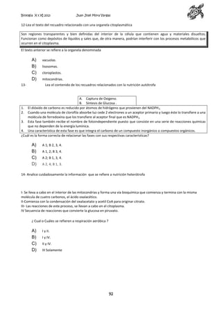 Biología X y XI 2013

Juan José Mora Vargas

12-Lea el texto del recuadro relacionado con una organela citoplasmática
Son regiones transparentes y bien definidas del interior de la célula que contienen agua y materiales disueltos.
Funcionan como depósitos de líquidos y sales que, de otra manera, podrían interferir con los procesos metabólicos que
ocurren en el citoplasma.
El texto anterior se refiere a la organela denominada

A)
B)
C)
D)
13-

vacuolas.
lisosomas.
cloroplastos.
mitocondrias.
Lea el contenido de los recuadros relacionados con la nutrición autótrofa

A. Captura de Oxigeno.
B. Síntesis de Glucosa .
1. El dióxido de carbono es reducido por átomos de hidrógeno que provienen del NADPH 2.
2. Cuando una molécula de clorofila absorbe luz cede 2 electrones a un aceptor primario y luego éste lo transfiere a una
molécula de ferredoxina que los transfiere al aceptor final que es NADPH 2.
3. Esta fase también recibe el nombre de fotoindependiente puesto que consiste en una serie de reacciones químicas
que no dependen de la energía lumínica.
4. Una característica de esta fase es que integra el carbono de un compuesto inorgánico a compuestos orgánicos.
¿Cuál es la forma correcta de relacionar las fases con sus respectivas características?

A)
B)
C)
D)

A 1; B 2, 3, 4.
A 1, 2; B 3, 4.
A 2; B 1, 3, 4.
A 2, 4; B 1, 3.

14- Analice cuidadosamente la información que se refiere a nutrición heterótrofa

I- Se lleva a cabo en el interior de las mitocondrias y forma una vía bioquímica que comienza y termina con la misma
molécula de cuatro carbonos, el ácido oxalacético.
II-Comienza con la condensación del oxalacetato y acetil CoA para originar citrato.
III- Las reacciones de este proceso, se llevan a cabo en el citoplasma.
IV Secuencia de reacciones que convierte la glucosa en piruvato.
¿ Cual o Cuáles se refieren a respiración aeróbica ?

A)
B)
C)
D)

I y II.
I y IV.
II y IV.
III Solamente

92

 