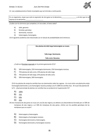 Biología X y XI 2013

Juan José Mora Vargas

21- Lea cuidadosamente el texto incompleto que se le brinda a continuación.

En un organismo, al gen que evita la expresión de otro gene se le denomina__________________ y al otro que no se
expresa se le denomina _____________________.
¿Cuáles son los términos que completan, en ese orden, el texto dado?
A)

alelo, genoma

B)

fenotipo, genotipo

C)

dominante, recesivo

D)

heterocigota, homocigota

22-El siguiente problema está relacionado con el cálculo de probabilidades de la herencia:

Dos plantas de tallo largo heterocigota se cruzan.

Tallo largo: Dominante.
Tallo corto: Recesivo.

¿ Cuál es el fenotipo esperado en la primera generación (F1)?

E)
F)
G)
H)

50% heterocigota, 25% homocigota dominante, 25% homocigota recesivo.
75% plantas de tallo corto; 25% plantas de tallo largo.
75% plantas de tallo largo; 25% plantas de tallo corto.
50% heterocigota, 50% homocigota.

23-En las plantas de arveja las semillas lisas son dominantes sobre las rugosas. Un cruce entre una planta de arveja
homocigota dominante y una homocigota recesiva produjo una F1 100% de semillas lisas. Al cruzar dos plantas de
la F1. ¿Qué porcentaje de plantas con semillas lisas se producirá en la generación F2?

A)
B)
C)
D)

100%.
75%.
50%.
25%.

24-Una mariposa de alas grises se cruza con una de alas negras y se obtiene una descendencia formada por un 50% de
mariposas de alas negras y un 50% de mariposas de alas grises. ¿Cómo son los posibles genotipos de las
mariposas que se cruzan?

A)
B)
C)
D)

Heterocigota y heterocigota.
Heterocigota y homocigota recesivo.
Homocigota dominante y heterocigota.
Homocigota dominante y homocigota recesivo.

95

 
