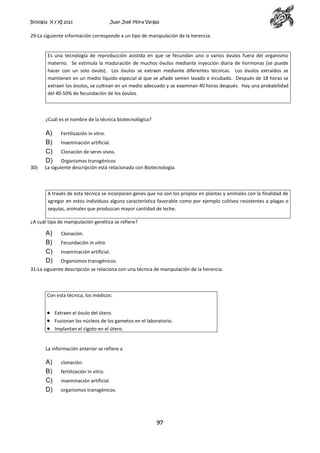 Biología X y XI 2013

Juan José Mora Vargas

29-La siguiente información corresponde a un tipo de manipulación de la herencia.

Es una tecnología de reproducción asistida en que se fecundan uno o varios óvulos fuera del organismo
materno. Se estimula la maduración de muchos óvulos mediante inyección diaria de hormonas (se puede
hacer con un solo óvulo). Los óvulos se extraen mediante diferentes técnicas. Los óvulos extraídos se
mantienen en un medio líquido especial al que se añade semen lavado e incubado. Después de 18 horas se
extraen los óvulos, se cultivan en un medio adecuado y se examinan 40 horas después. Hay una probabilidad
del 40-50% de fecundación de los óvulos.

¿Cuál es el nombre de la técnica biotecnológica?

A)
B)
C)
D)

30)

Fertilización in vitro.
Inseminación artificial.
Clonación de seres vivos.

Organismos transgénicos
La siguiente descripción está relacionada con Biotecnología.

A través de esta técnica se incorporan genes que no son los propios en plantas y animales con la finalidad de
agregar en estos individuos alguna característica favorable como por ejemplo cultivos resistentes a plagas o
sequías, animales que produzcan mayor cantidad de leche.
¿A cuál tipo de manipulación genética se refiere?

A)
B)
C)
D)

Clonación.
Fecundación in vitro.
Inseminación artificial.
Organismos transgénicos.

31-La siguiente descripción se relaciona con una técnica de manipulación de la herencia.

Con esta técnica, los médicos:
Extraen el óvulo del útero.
Fusionan los núcleos de los gametos en el laboratorio.
Implantan el cigoto en el útero.

La información anterior se refiere a

A)
B)
C)
D)

clonación.
fertilización in vitro.
inseminación artificial.
organismos transgénicos.

97

 