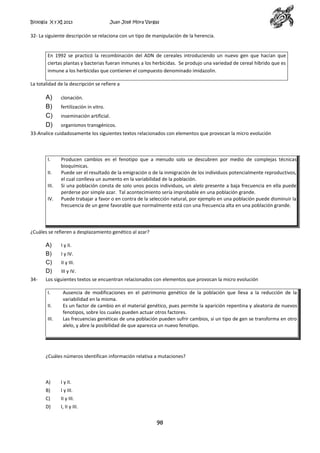 Biología X y XI 2013

Juan José Mora Vargas

32- La siguiente descripción se relaciona con un tipo de manipulación de la herencia.

En 1992 se practicó la recombinación del ADN de cereales introduciendo un nuevo gen que hacían que
ciertas plantas y bacterias fueran inmunes a los herbicidas. Se produjo una variedad de cereal híbrido que es
inmune a los herbicidas que contienen el compuesto denominado imidazolin.
La totalidad de la descripción se refiere a

A)
B)
C)
D)

clonación.
fertilización in vitro.
inseminación artificial.
organismos transgénicos.

33-Analice cuidadosamente los siguientes textos relacionados con elementos que provocan la micro evolución

I.
II.
III.
IV.

Producen cambios en el fenotipo que a menudo solo se descubren por medio de complejas técnicas
bioquímicas.
Puede ser el resultado de la emigración o de la inmigración de los individuos potencialmente reproductivos,
el cual conlleva un aumento en la variabilidad de la población.
Si una población consta de solo unos pocos individuos, un alelo presente a baja frecuencia en ella puede
perderse por simple azar. Tal acontecimiento sería improbable en una población grande.
Puede trabajar a favor o en contra de la selección natural, por ejemplo en una población puede disminuir la
frecuencia de un gene favorable que normalmente está con una frecuencia alta en una población grande.

¿Cuáles se refieren a desplazamiento genético al azar?

A)
B)
C)
D)
34-

I y II.
I y IV.
II y III.
III y IV.

Los siguientes textos se encuentran relacionados con elementos que provocan la micro evolución
I.
II.
III.

Ausencia de modificaciones en el patrimonio genético de la población que lleva a la reducción de la
variabilidad en la misma.
Es un factor de cambio en el material genético, pues permite la aparición repentina y aleatoria de nuevos
fenotipos, sobre los cuales pueden actuar otros factores.
Las frecuencias genéticas de una población pueden sufrir cambios, si un tipo de gen se transforma en otro
alelo, y abre la posibilidad de que aparezca un nuevo fenotipo.

¿Cuáles números identifican información relativa a mutaciones?

A)

I y II.

B)

I y III.

C)

II y III.

D)

I, II y III.

98

 