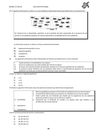 Biología X y XI 2013

Juan José Mora Vargas

35-La siguiente información se refiere a un caso hipotético relacionado factores que determinan la microevolución

Por influencia de un depredador específico, se da la pérdida del alelo responsable de la presencia de ala
normal en una población pequeña, de moscas reduciendo la variabilidad dentro de la población.

La información anterior se refiere a la fuerza elemental denominada

A)
B)
C)
D)
36

desplazamiento genético al azar.
migración genética.
competencia.
mutación.

Las siguientes afirmaciones están relacionados con factores que determinan la micro evolución
I.
II.
III.
IV.

Puede aumentar la variabilidad en una especie.
Ocurre en poblaciones que están aisladas del resto de la especie.
Se da por acumulación paulatina de pequeños cambios en la frecuencia genética de una población.
Se produce cuando individuos de una población dada tienen la oportunidad de aparearse con los de otra
población, de modo que sus descendientes ostentan mayor diversidad.

¿Cuáles se refieren a migración genética?
A)

I y II.

B)

I y IV.

C)

II y III.

D)

III y IV.

37-Analice la siguiente información acerca de patrones evolutivos que determinan la especiación:
5.
6.
7.
D. Variabilidad

E.

Aislamiento

F.

8.

Barreras geográficas provocan la formación de subespecies de una misma especie.
Características diferenciales que presentan los individuos de una misma especie.
Existe cuando hay una limitación que impide que los organismos de una población
particular puedan cruzarse con el resto de su especie.
Interacción por la limitación de comida y el espacio vital, que conlleva a una
proliferación de nuevas especies.

Competencia

¿Cuál es la forma correcta de asociar la información?
A)

A1, A2, B3 y C4.

B)

A2, B1, B3 y C4.

C)

A3, B4, C1 y C2.

D)

A4, B3, B4 y C1.

99

 