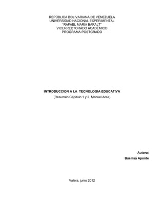 REPÚBLICA BOLIVARIANA DE VENEZUELA
  UNIVERSIDAD NACIONAL EXPERIMENTAL
         “RAFAEL MARÍA BARALT”
      VICERRECTORADO ACADÉMICO
         PROGRAMA POSTGRADO




INTRODUCCION A LA TECNOLOGIA EDUCATIVA
    (Resumen Capítulo 1 y 2, Manuel Area)




                                                   Autora:
                                            Basilisa Aponte




              Valera, junio 2012
 