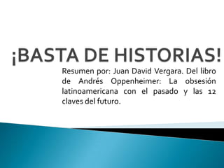 ¡BASTA DE HISTORIAS! Resumen por: Juan David Vergara. Del libro de Andrés Oppenheimer: La obsesión latinoamericana con el pasado y las 12 claves del futuro. 