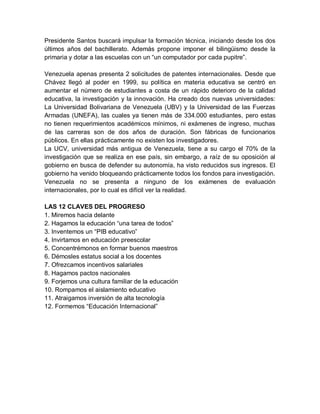 Presidente Santos buscará impulsar la formación técnica, iniciando desde los dos
últimos años del bachillerato. Además propone imponer el bilingüismo desde la
primaria y dotar a las escuelas con un “un computador por cada pupitre”.

Venezuela apenas presenta 2 solicitudes de patentes internacionales. Desde que
Chávez llegó al poder en 1999, su política en materia educativa se centró en
aumentar el número de estudiantes a costa de un rápido deterioro de la calidad
educativa, la investigación y la innovación. Ha creado dos nuevas universidades:
La Universidad Bolivariana de Venezuela (UBV) y la Universidad de las Fuerzas
Armadas (UNEFA), las cuales ya tienen más de 334.000 estudiantes, pero estas
no tienen requerimientos académicos mínimos, ni exámenes de ingreso, muchas
de las carreras son de dos años de duración. Son fábricas de funcionarios
públicos. En ellas prácticamente no existen los investigadores.
La UCV, universidad más antigua de Venezuela, tiene a su cargo el 70% de la
investigación que se realiza en ese país, sin embargo, a raíz de su oposición al
gobierno en busca de defender su autonomía, ha visto reducidos sus ingresos. El
gobierno ha venido bloqueando prácticamente todos los fondos para investigación.
Venezuela no se presenta a ninguno de los exámenes de evaluación
internacionales, por lo cual es difícil ver la realidad.

LAS 12 CLAVES DEL PROGRESO
1. Miremos hacia delante
2. Hagamos la educación “una tarea de todos”
3. Inventemos un “PIB educativo”
4. Invirtamos en educación preescolar
5. Concentrémonos en formar buenos maestros
6. Démosles estatus social a los docentes
7. Ofrezcamos incentivos salariales
8. Hagamos pactos nacionales
9. Forjemos una cultura familiar de la educación
10. Rompamos el aislamiento educativo
11. Atraigamos inversión de alta tecnología
12. Formemos “Educación Internacional”
 