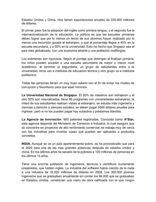 Estados Unidos y China. Hoy tienen exportaciones anuales de 235.000 millones
de dólares.

El primer paso fue la adopción del inglés como primera lengua, y el segundo fue la
internacionalización de la educación, La política es que las escuelas primarias
deben lograr que por lo menos un tercio de sus alumnos hayan realizado por lo
menos una excursión guiada al extranjero, y que el porcentaje llegue a 40% en la
escuela secundaria, y a 50% en la universidad. Esto ha hecho que Singapur sea el
país más globalizado, con una economía abierta y una población multilingüe.

Los exámenes son rigurosos. Según el puntaje que obtengan al finalizar primaria,
los niños pueden acceder a una escuela secundaria de mayor o menor nivel
académico, al terminar la segundaria, un grupo de estudiantes entra a la
universidad, otros van a institutos de educación técnica y otro grupo va a institutos
politécnico.

Todas las personas tienen un muy buen salario con el fin de evitar los niveles de
corrupción y favoritismo para que sean mínimos.

La Universidad Nacional de Singapur. El 50% de maestros son extrajeron y el
otro 50% son naturalizados, tiene 66 programas con universidades extranjeras, la
mitad de sus estudiantes realizan visitas al extranjero, se estudia más ingeniería y
ciencias q derecho o ciencias sociales, se deben pagar 5000 dólares anuales para
ingresar, pero si no los pueden pagar hay subsidios y préstamos blandos.

La Agencia de Innovación: 800 patentes registradas. Conocida como A*Star,
esta agencia depende del Ministerio de Comercio e Industria, lo cual asegura que
se concentre en proyectos de alto rendimiento comercial. se trabaja muy de cerca
con las industrias para inventar cosas que puedan ser aplicadas a productos
concretos.

INDIA. Aunque se ve un país aparentemente pobre, se ha pronosticado que para
el 2020 sera una de las mas grandes potencias después de estados unidos y
china. En los últimos años ha sacado de la pobreza a 100 millones de personas en
los últimos 15 años.

Tiene una enorme población de ingenieros, técnicos y científicos sumamente
preparados, que hablan inglés. La industria del software había crecido de la nada
a una industria de 35.000 millones de dólares en 2008. Los 300.000 jóvenes
ingenieros que se graduaban anualmente sin contar los 84.000 que se graduaban
en Estados Unidos, constituían una mano de obra calificada con la que ningún
 