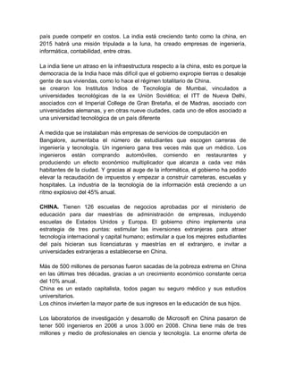 país puede competir en costos. La india está creciendo tanto como la china, en
2015 habrá una misión tripulada a la luna, ha creado empresas de ingeniería,
informática, contabilidad, entre otras.

La india tiene un atraso en la infraestructura respecto a la china, esto es porque la
democracia de la India hace más difícil que el gobierno expropie tierras o desaloje
gente de sus viviendas, como lo hace el régimen totalitario de China.
se crearon los Institutos Indios de Tecnología de Mumbai, vinculados a
universidades tecnológicas de la ex Unión Soviética; el ITT de Nueva Delhi,
asociados con el Imperial College de Gran Bretaña, el de Madras, asociado con
universidades alemanas, y en otras nueve ciudades, cada uno de ellos asociado a
una universidad tecnológica de un país diferente

A medida que se instalaban más empresas de servicios de computación en
Bangalore, aumentaba el número de estudiantes que escogen carreras de
ingeniería y tecnología. Un ingeniero gana tres veces más que un médico. Los
ingenieros están comprando automóviles, comiendo en restaurantes y
produciendo un efecto económico multiplicador que alcanza a cada vez más
habitantes de la ciudad. Y gracias al auge de la informática, el gobierno ha podido
elevar la recaudación de impuestos y empezar a construir carreteras, escuelas y
hospitales. La industria de la tecnología de la información está creciendo a un
ritmo explosivo del 45% anual.

CHINA. Tienen 126 escuelas de negocios aprobadas por el ministerio de
educación para dar maestrías de administración de empresas, incluyendo
escuelas de Estados Unidos y Europa. El gobierno chino implementa una
estrategia de tres puntas: estimular las inversiones extranjeras para atraer
tecnología internacional y capital humano; estimular a que los mejores estudiantes
del país hicieran sus licenciaturas y maestrías en el extranjero, e invitar a
universidades extranjeras a establecerse en China.

Más de 500 millones de personas fueron sacadas de la pobreza extrema en China
en las últimas tres décadas, gracias a un crecimiento económico constante cerca
del 10% anual.
China es un estado capitalista, todos pagan su seguro médico y sus estudios
universitarios.
Los chinos invierten la mayor parte de sus ingresos en la educación de sus hijos.

Los laboratorios de investigación y desarrollo de Microsoft en China pasaron de
tener 500 ingenieros en 2006 a unos 3.000 en 2008. China tiene más de tres
millones y medio de profesionales en ciencia y tecnología. La enorme oferta de
 