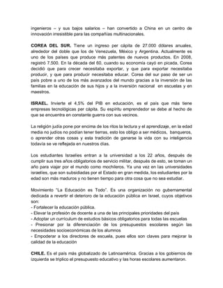 ingenieros – y sus bajos salarios – han convertido a China en un centro de
innovación irresistible para las compañías multinacionales.

COREA DEL SUR. Tiene un ingreso per cápita de 27.000 dólares anuales,
alrededor del doble que los de Venezuela, México y Argentina. Actualmente es
uno de los países que produce más patentes de nuevos productos. En 2008,
registró 7.500. En la década del 60, cuando su economía cayó en picada, Corea
decidió que para crecer necesitaba exportar, y que para exportar necesitaba
producir, y que para producir necesitaba educar. Corea del sur paso de ser un
país pobre a uno de los más avanzados del mundo gracias a la inversión de las
familias en la educación de sus hijos y a la inversión nacional en escuelas y en
maestros.

ISRAEL. Invierte el 4,5% del PIB en educación, es el país que más tiene
empresas tecnológicas per cápita. Su espíritu emprendedor se debe al hecho de
que se encuentra en constante guerra con sus vecinos.

La religión judía pone por encima de los ritos la lectura y el aprendizaje, en la edad
media no judíos no podían tener tierras, esto los obligo a ser médicos, banqueros,
o aprender otras cosas y esta tradición de ganarse la vida con su inteligencia
todavía se ve reflejada en nuestros días.

Los estudiantes Israelíes entran a la universidad a los 22 años, después de
cumplir sus tres años obligatorios de servicio militar, después de esto, se toman un
año para viajar por el mundo como mochileros. Ya una vez en las universidades
israelíes, que son subsidiadas por el Estado en gran medida, los estudiantes por la
edad son más maduros y no tienen tiempo para otra cosa que no sea estudiar.

Movimiento “La Educación es Todo”. Es una organización no gubernamental
dedicada a revertir el deterioro de la educación pública en Israel, cuyos objetivos
son:
- Fortalecer la educación pública.
- Elevar la profesión de docente a una de las principales prioridades del país
- Adoptar un currículum de estudios básicos obligatorios para todas las escuelas
- Presionar por la diferenciación de los presupuestos escolares según las
necesidades socioeconómicas de los alumnos
- Empoderar a los directores de escuela, pues ellos son claves para mejorar la
calidad de la educación

CHILE. Es el país más globalizado de Latinoamérica. Gracias a los gobiernos de
izquierda se triplico el presupuesto educativo y las horas escolares aumentaron.
 