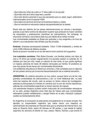 - Que todos los niños de cuatro a 17 años estén en la escuela
- Que todo niño de 8 años sepa leer y escribir
- Que todo alumno aprenda lo que sea apropiado para su edad, según estándares
internacionales como el examen PISA
- Que todos los alumnos terminen la enseñanza básica y media.
- Que la inversión en educación básica sea garantizada por el estado.

Brasil está por delante de los países latinoamericanos en ciencia y tecnología,
gracias a que tiene centros de educación superior que producen la mayor cantidad
de doctorados y publicaciones científicas de Latinoamérica. Sin embargo, la
educación primaria y secundaria está muy por detrás de la media mundial.
Las universidades estatales en Brasil son gratuitas y muy exigentes a la hora de
admitir a sus estudiantes más difíciles que las privadas.

Embraer. Empresa aeroespacial brasileña. Tiene 17.000 empleados y ventas de
unos 3.800 millones de dólares anuales.
Brasil es pionero mundial en el uso del etanol como sustituto de la gasolina.

Los subsidios escolares. Plan Bolsa Escuela. Las familias pobres con hijos de
seis a 15 años que asisten regularmente a la escuela reciben un subsidio de 12
dólares por mes por niño, hasta un máximo de tres niños, lo que puede significar
un ingreso adicional de hasta 36 dólares mensuales por familia. El problema es
que muy pocas de las becas son monitoreadas eficazmente.
Los problemas educativos en Brasil son enormes y más complejos que en algunos
de sus países vecinos por la enorme descentralización de su sistema educativo.

ARGENTINA. Su sistema educativo es muy pobre, aunque tiene una de las más
grandes universidades de Latinoamérica y con un nivel intelectual alto, no está
entre las mejores del mundo, esto es porque no tienen cultura de investigación,
además el presupuesto lo invierten en carreras que no son de mucha importancia,
además las universidades argentinas no tienen examen de ingreso.
Los estudiantes tampoco pueden recibir instrucción de universidades extranjeras
en su país, porque Argentina pone todo tipo de trabas para que universidades
extranjeras puedan establecerse y otorgar títulos en el país. Introducir cualquier
cambio es tremendamente difícil.

En Argentina, la innovación se está dando principalmente en el sector privado. Por
ejemplo un emprendedor argentino que había hecho una maestría en
administración de empresas en Harvard dice que su empresa de Internet OLX, con
sede en Buenos Aires, opera 40 idiomas en 80 países, y que desde la capital
argentina da servicios al cliente en ruso, polaco, filipino, francés y que pronto lo
 
