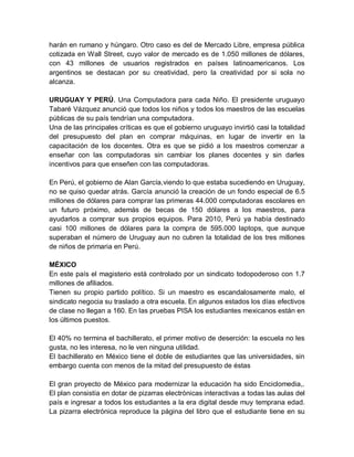 harán en rumano y húngaro. Otro caso es del de Mercado Libre, empresa pública
cotizada en Wall Street, cuyo valor de mercado es de 1.050 millones de dólares,
con 43 millones de usuarios registrados en países latinoamericanos. Los
argentinos se destacan por su creatividad, pero la creatividad por si sola no
alcanza.

URUGUAY Y PERÚ. Una Computadora para cada Niño. El presidente uruguayo
Tabaré Vázquez anunció que todos los niños y todos los maestros de las escuelas
públicas de su país tendrían una computadora.
Una de las principales críticas es que el gobierno uruguayo invirtió casi la totalidad
del presupuesto del plan en comprar máquinas, en lugar de invertir en la
capacitación de los docentes. Otra es que se pidió a los maestros comenzar a
enseñar con las computadoras sin cambiar los planes docentes y sin darles
incentivos para que enseñen con las computadoras.

En Perú, el gobierno de Alan García,viendo lo que estaba sucediendo en Uruguay,
no se quiso quedar atrás. García anunció la creación de un fondo especial de 6.5
millones de dólares para comprar las primeras 44.000 computadoras escolares en
un futuro próximo, además de becas de 150 dólares a los maestros, para
ayudarlos a comprar sus propios equipos. Para 2010, Perú ya había destinado
casi 100 millones de dólares para la compra de 595.000 laptops, que aunque
superaban el número de Uruguay aun no cubren la totalidad de los tres millones
de niños de primaria en Perú.

MÉXICO
En este país el magisterio está controlado por un sindicato todopoderoso con 1.7
millones de afiliados.
Tienen su propio partido político. Si un maestro es escandalosamente malo, el
sindicato negocia su traslado a otra escuela. En algunos estados los días efectivos
de clase no llegan a 160. En las pruebas PISA los estudiantes mexicanos están en
los últimos puestos.

El 40% no termina el bachillerato, el primer motivo de deserción: la escuela no les
gusta, no les interesa, no le ven ninguna utilidad.
El bachillerato en México tiene el doble de estudiantes que las universidades, sin
embargo cuenta con menos de la mitad del presupuesto de éstas

El gran proyecto de México para modernizar la educación ha sido Enciclomedia,.
El plan consistía en dotar de pizarras electrónicas interactivas a todas las aulas del
país e ingresar a todos los estudiantes a la era digital desde muy temprana edad.
La pizarra electrónica reproduce la página del libro que el estudiante tiene en su
 