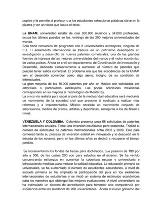 pupitre y le permite al profesor o a los estudiantes seleccionar palabras clave en la
pizarra y ver un video que ilustra el texto.

La UNAM, universidad estatal de casi 300.000 alumnos y 34.000 profesores,
ocupa los últimos puestos en los rankings de las 200 mejores universidades del
mundo.
Solo tiene convenios de posgrados con 8 universidades extranjeras, ninguna de
EU. El aislamiento internacional se traduce en un pobrísimo desempeño en
investigación y desarrollo de nuevas patentes comerciales, una de las grandes
fuentes de ingresos de las mejores universidades del mundo y el motor económico
de varios países. Ahora se creó un departamento de Coordinación de Innovación y
Desarrollo, dedicado exclusivamente a aumentar el número de patentes que
puedan tener salida comercial. El problema era que los académicos de la UNAM
ven el desarrollo comercial como algo ajeno, indigno de su condición de
intelectuales.
La gran mayoría de las 15.000 patentes por año en México son solicitadas por
empresas o particulares extranjeros. Las pocas solicitudes mexicanas
corresponden en su mayoría al Tecnológico de Monterrey.
La única vía realista para sacar al país de la mediocridad educativa será mediante
un movimiento de la sociedad civil que presione al sindicato a realizar más
reformas y a implementarlas. México necesita un movimiento conjunto de
empresarios, medios de prensa, artistas y deportistas, semejante a los de Brasil e
Israel.

VENEZUELA Y COLOMBIA. Colombia presenta unas 68 solicitudes de patentes
internacionales anuales. Tiene una inversión insuficiente pero sostenida. Triplicó el
número de solicitudes de patentes internacionales entre 2005 y 2009. Este país
comenzó tarde su proceso de inversión estatal en innovación y lo descuidó en la
década de los noventa, pero en los últimos años se dedicó a recuperar el tiempo
perdido.

 Se incrementaron los fondos de becas para doctorados, que pasaron de 100 por
año a 500, de las cuales 200 son para estudios en el exterior. Se ha venido
concentrando esfuerzos en aumentar la cobertura escolar y universitaria e
introduciendo medidas para mejorar la calidad educativa. La educación primaria se
universalizó, se ha aumentado el número de estudiantes secundarios. A nivel de
escuela primaria se ha ampliado la participación del país en los exámenes
internacionales de estudiantes y se inició un sistema de estímulos económicos
para los maestros que obtengan las mejores evaluaciones. A nivel universitario se
ha estimulado un sistema de acreditación para fomentar una competencia por
excelencia entre las alrededor de 200 universidades. Ahora el nuevo gobierno del
 