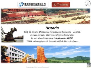 Historia	
  	
  
1970-­‐80,	
  ejercito	
  Chino	
  busco	
  mejoras	
  para	
  transporte	
  -­‐	
  logís<ca.	
  
         Fuerzas	
  armadas	
  observaron	
  el	
  mercado	
  mundial.	
  
          Lo	
  más	
  atrac<vo	
  es	
  hasta	
  hoy	
  Mercedes	
  NG/SK.	
  
  TIEMA	
  –	
  Chongqing	
  replicó	
  modelos	
  NG	
  de	
  Mercedes	
  Benz.	
  




    Preparado	
  por	
  CFO	
  &	
  Business	
  Development	
  ®	
  
 