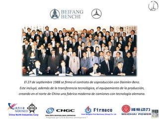 El	
  27	
  de	
  sep<embre	
  1988	
  se	
  ﬁrmo	
  el	
  contrato	
  de	
  coproducción	
  con	
  Daimler-­‐Benz.	
  
         Este	
  incluyó,	
  además	
  de	
  la	
  transferencia	
  tecnológica,	
  el	
  equipamiento	
  de	
  la	
  producción,	
  
         creando	
  en	
  el	
  norte	
  de	
  China	
  una	
  fabrica	
  moderna	
  de	
  camiones	
  con	
  tecnología	
  alemana.	
  




China North Industries Corp                                                              Inner Mongolia First Machinery (Group) Co. Ltd.

                                    Preparado	
  por	
  CFO	
  &	
  Business	
  Development	
  ®	
  
 