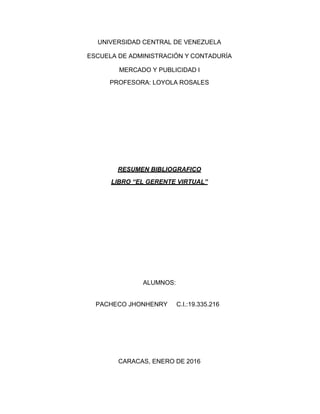 UNIVERSIDAD CENTRAL DE VENEZUELA
ESCUELA DE ADMINISTRACIÓN Y CONTADURÍA
MERCADO Y PUBLICIDAD I
PROFESORA: LOYOLA ROSALES
RESUMEN BIBLIOGRAFICO
LIBRO “EL GERENTE VIRTUAL”
ALUMNOS:
PACHECO JHONHENRY C.I.:19.335.216
CARACAS, ENERO DE 2016
 