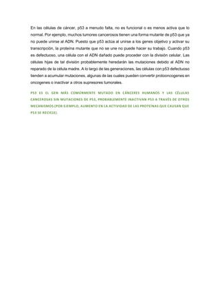 En las células de cáncer, p53 a menudo falta, no es funcional o es menos activa que lo
normal. Por ejemplo, muchos tumores cancerosos tienen una forma mutante de p53 que ya
no puede unirse al ADN. Puesto que p53 actúa al unirse a los genes objetivo y activar su
transcripción, la proteína mutante que no se une no puede hacer su trabajo. Cuando p53
es defectuoso, una célula con el ADN dañado puede proceder con la división celular. Las
células hijas de tal división probablemente heredarán las mutaciones debido al ADN no
reparado de la célula madre. A lo largo de las generaciones, las células con p53 defectuoso
tienden a acumular mutaciones, algunas de las cuales pueden convertir protooncogenes en
oncogenes o inactivar a otros supresores tumorales.
P53 ES EL GEN MÁS COMÚNMENTE MUTADO EN CÁNCERES HUMANOS Y LAS CÉLULAS
CANCEROSAS SIN MUTACIONES DE P53, PROBABLEMENTE INACTIVAN P53 A TRAVÉS DE OTROS
MECANISMOS (POR EJEMPLO, AUMENTO EN LA ACTIVIDAD DE LAS PROTEÍNAS QUE CAUSAN QUE
P53 SE RECICLE).
 