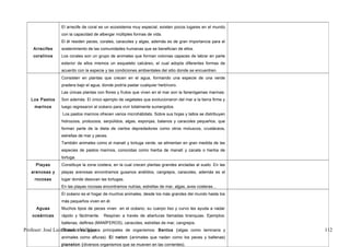El arrecife de coral es un ecosistema muy especial, existen pocos lugares en el mundo
                  con la capacidad de albergar múltiples formas de vida.
                  El él residen peces, corales, caracoles y algas, además es de gran importancia para el
    Arrecifes     sostenimiento de las comunidades humanas que se benefician de ellos.
    coralinos     Los corales son un grupo de animales que forman colonias capaces de labrar en parte
                  exterior de ellos mismos un esqueleto calcáreo, el cual adopta diferentes formas de
                  acuerdo con la especie y las condiciones ambientales del sitio donde se encuentren.
                  Consisten en plantas que crecen en el agua, formando una especie de una verde
                  pradera bajo el agua, donde podría pastar cualquier herbívoro.
                  Las únicas plantas con flores y frutos que viven en el mar son la fanerógamas marinas:
   Los Pastos     Son además. El único ejemplo de vegetales que evolucionaron del mar a la tierra firme y
     marinos      luego regresaron al océano para vivir totalmente sumergidos.
                  Los pastos marinos ofrecen varios microhábitats. Sobre sus hojas y tallos se distribuyen
                  hidrozoos, protozoos, serpúlidos, algas, esponjas, balanos y caracoles pequeños, que
                  forman parte de la dieta de ciertos depredadores como otros moluscos, crustáceos,
                  estrellas de mar y peces.
                  También animales como el manatí y tortuga verde, se alimentan en gran medida de las
                  especies de pastos marinos, conocidas como hierba de manatí y zacate o hierba de
                  tortuga.
     Playas       Constituye la zona costera, en la cual crecen plantas grandes ancladas al suelo. En las
   arenosas y     playas arenosas encontramos gusanos anélidos, cangrejos, caracoles, además es el
     rocosas      lugar donde desovan las tortugas.
                  En las playas rocosas encontramos nutrias, estrellas de mar, algas, aves costeras…
                  El océano es el hogar de muchos animales, desde los más grandes del mundo hasta los
                  más pequeños viven en él.
      Aguas       Muchos tipos de peces viven en el océano, su cuerpo liso y curvo les ayuda a nadar
    oceánicas     rápido y fácilmente.   Respiran a través de aberturas llamadas branquias. Ejemplos:
                  ballenas, delfines (MANÍFEROS), caracoles, estrellas de mar, cangrejos.
Profesor: José LuísExisten tres grupos principales de organismos: Bentos (algas como laminaria y
                    Rosales Vallejos                                                                         112
                  animales como afluras). El neton (animales que nadan como los peces y ballenas)
                  planeton (diversos organismos que se mueven en las corrientes).
 