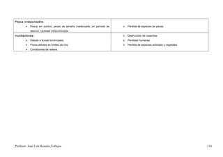 Pesca irresponsable:
           Pesca sin control, peces de tamaño inadecuado, en período de      Pérdida de especies de peces.
            desove, cantidad indiscriminada.
Inundaciones:                                                                 Destrucción de cosechas.
           Debido a lluvias torrenciales.                                    Pérdidas humanas.
           Pocos árboles en límites de ríos.                                 Pérdida de especies animales y vegetales.
           Condiciones de relieve.




Profesor: José Luís Rosales Vallejos                                                                                       114
 