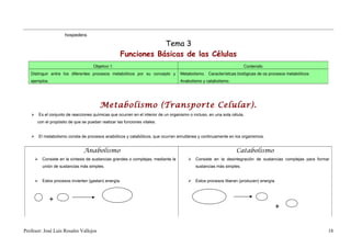 hospedera.

                                                                   Tema 3
                                                       Funciones Básicas de las Células
                                        Objetivo 1.                                                                      Contenido
   Distinguir entre los diferentes procesos metabólicos por su concepto y              Metabolismo. Características biológicas de os procesos metabólicos:
   ejemplos.                                                                           Anabolismo y catabolismo.




                                            Metabolismo (Transporte Celular).
          Es el conjunto de reacciones químicas que ocurren en el interior de un organismo o incluso, en una sola célula,
       con el propósito de que se puedan realizar las funciones vitales.


          El metabolismo consta de procesos anabólicos y catabólicos, que ocurren simultánea y continuamente en los organismos.


                                   Anabolismo                                                                        Catabolismo
           Consiste en la síntesis de sustancias grandes o complejas, mediante la            Consiste en la desintegración de sustancias complejas para formar
            unión de sustancias más simples.                                                   sustancias más simples.


           Estos procesos invierten (gastan) energía.                                        Estos procesos liberan (producen) energía.



                +
                                                                                                                                        +


Profesor: José Luís Rosales Vallejos                                                                                                                           18
 