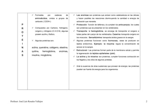  Formadas         por     cadenas     de     Las enzimas son proteínas que actúan como catalizadores en las células
                           aminoácidos , unidos a grupos de            y hacen posibles las reacciones disminuyendo la cantidad e energía de
                           carboxilo ( COOH-)                          activación que necesita.
            P                                                        Protección: función de defensa y la cumplen los anticuerpos, los cuales

            R           Compuestos por Carbono, hidrógeno,            son proteínas que se presentan en los vertebrados.
                           oxígeno y nitrógeno (C.H.O.N), algunas    Transporte: la hemoglobina , se encarga de transportar el oxígeno a
            O
                           poseen azufre y fósforo.                    todas partes del cuerpo de los vertebrados. Caseína transporta oxígeno en
            T
                                                                       los músculos. Seroalbúmina transporta ácidos grasos en la sangre.
            E           Algunas proteínas son:                      Algunas proteínas funcionan como hormonas, estas se producen en
             I                                                         tejidos endocrinos. Ejemplo: la insulina regula la concentración de

            N          actina, queratina, colágeno, elastina,          azúcar en la sangre.
                                                                     Estructural: Las proteínas forman parte de la membrana celular y permite
            A          quitina,    hemoglobina,       enzimas,
                                                                       la regeneración de tejidos epiteliales (piel).
            S          insulina, mioglobina,
                                                                     La actina y la miosina son proteínas, cumplen funciones contracción en
                                                                       los flagelos y los cilios de algunos protistas.


                                                                     Ante la ausencia de otras sustancias que proveen de energía, las proteínas
                                                                       pueden ser fuente de energía para los organismos.




Profesor: José Luís Rosales Vallejos                                                                                                               2
 