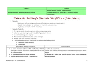 Objetivo 4.                                                                          Contenido
                                                                                     Nutrición. Nutrición Autótrofa. Síntesis clorofílica.
   Analizar los procesos asociados a la nutrición autótrofa.                         Procesos: captura de luz, captura de CO2 , síntesis de glucosa.
                                                                                     Quimiosíntesis.


             Nutrición Autótrofa (Síntesis Clorofílica o Fotosíntesis)
         Nutrición:
                       Es el conjunto de funciones orgánicas (reacciones físico-químico) de obtención, transformación y
                       utilización de alimentos para las actividades y el crecimiento de los seres vivos.
                       Hay dos tipos de nutrición: autótrofa y heterótrofa.

         Nutrición Autótrofa:
            Es el tipo de nutrición donde los organismos elaboran sus propios alimentos.
            Utilizan las sustancias inorgánicas del medio (CO2 , Agua) y las transforman
            en sustancias útiles (glucosa, oxígeno).
            Aprovechan la energía luminosa u otras fuentes de energía.
            También se les llama organismos productores.
            Los seres autótrofos realizan la producción de los alimentos mediante dos procesos:
                   •   Fotosíntesis ( síntesis clorofílica).
                   •   Quimiosíntesis.

                   Fotosíntesis (Síntesis clorofílica)                                                              Quimiosíntesis
      La palabra fotosíntesis se deriva de foto (significa luz) y síntesis     La realizan algunas bacterias.
         que significa formación de sustancias complejas mediante la unión      Consiste en la oxidación (descomposición) de compuestos inorgánicos para obtener
         de sustancias simples.                                                 energía.
      Es un proceso anabólico que realizan las plantas.                        No requieren de la energía solar, sino que utilizan la energía química presentes en
      Requiere de energía solar, clorofila y otros pigmentos.                  algunos compuestos.


Profesor: José Luís Rosales Vallejos                                                                                                                              23
 