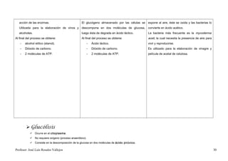 acción de las enzimas.                         El glucógeno almacenado por las células se expone al aire, éste se oxida y las bacterias lo
   Utilizada para la elaboración de vinos y       descompone en dos moléculas de glucosa,       convierte en ácido acético.
   alcoholes.                                     luego ésta de degrada en ácido láctico.       La bacteria más frecuente es la mycoderma
Al final del proceso se obtiene:                  Al final del proceso se obtiene:              aceti, la cual necesita la presencia de aire para
   -   alcohol etílico (etanol).                         -   Ácido láctico.                     vivir y reproducirse.
   -   Dióxido de carbono.                               -   Dióxido de carbono.                Es utilizado para la elaboración de vinagre y
   -   2 moléculas de ATP.                               -   2 moléculas de ATP.                película de acetal de celulosa.




         Glucólisis
            Ocurre en el citoplasma .
            No requiere oxígeno (proceso anaeróbico).
            Consiste en la descomposición de la glucosa en dos moléculas de ácido pirúvico.

Profesor: José Luís Rosales Vallejos                                                                                                                30
 