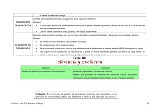 el semen durante cierto tiempo.
                         Consiste en transplantar genes de un organismo a otro organismo diferente.
     ORGANISMOS          Ejemplos:
    TRANSGÉNICOS             •   El onco-ratón: animal que posee genes humanos (onco genes, capaces de provocar cáncer), se hizo con el fin de estudiar en
                                 ellos cánceres experimentales.
                             •   Las ave-cabras: (híbrido de oveja y cabra). Mini-vacas, supercredos.
                         Clonación es la acción de reproducir a un ser de manera perfecta en el aspecto fisiológico y bioquímico de una célula originaria.
                         Ejemplo:
                             •   Se extrae una célula somática (del cuerpo) a una oveja.
    CLONACIÓN DE             •   Se extrae el núcleo de la célula somática.
     ORGANISMOS              •   Se le introduce el núcleo en un óvulo al que previamente se la ha eliminado el material genético (ADN) formándose un cigoto.
                             •   Este cigoto está en condiciones de desarrollarse, y posee la misma información genética que posee la oveja madre. El
                                 individuo clónico que se origine tendrá un genotipo idéntico al de la oveja madre.

                                                            Tema 10:
                                                      Herencia y Evolución
                                     Objetivo 1.                                                            Contenido
            Analizar los agentes que provocan la microevolución.         Variaciones heredables. Concepto de evolución.
                                                                         Agentes que provocan la microevolución: selección natural, mutaciones,
                                                                         reproducción sexual, desplazamiento genético al azar, migración genética.




                            Evolución: Es el proceso de cambio de las especies vivientes que desemboca en la
                            aparición, de otras distintas, debido a la adaptación al medio y a la lucha por la existencia.

Profesor: José Luís Rosales Vallejos                                                                                                                            61
 