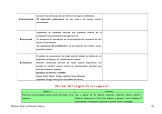 Consiste en la semejanza de los embriones de algunos vertebrados.
        Embriológicas      *El desarrollo embrionario del pez, reptil y del hombre muestra
                           uniformidades.




                           Organismos de diferentes especies que presentan similitud en la
                           composición bioquímica dentro del organismo. Ej.
         Bioquímicas       *La secuencia de aminoácidos en la hemoglobina del chimpancé es muy
                           similar a la del humano.
                           *La secuencia de aminoácidos de las proteínas del hombre, conejo,
                           presentan similitud.


                           El estudio de asociaciones de fósiles permite detallar la distribución de
                           especies en el tiempo y las condiciones de la época.
         Extinciones       Razones: condiciones adversas del medio, especie (organismos muy
                           grandes en tamaño), escaso número de representantes, dificultad para
                           suplirse de alimento y refugio.
                           Ejemplos de fósiles vivientes:
                           Gaspar (Caño Negro), Tuétara (reptil de Nueva Zelanda).
                           Vegetales: Ginkgo biloba ( árbol del cabello de Venus).


                                                  Teorías del origen de las especies
                                   Objetivo 1.                                                          Contenido
            Reconocer las principales teorías acerca del origen de la   Uso y desuso de los órganos (Lamarck), Selección Natural (Darwin y
            especies.                                                   Wallace), Mutaciones (H. De Vries, Bateson y Morgan). Teoría Sintética (T.
                                                                        Dobzhansky), Gradualismo, Equilibrio Puntuado. (Gould, Eldredge).

Profesor: José Luís Rosales Vallejos                                                                                                                 68
 