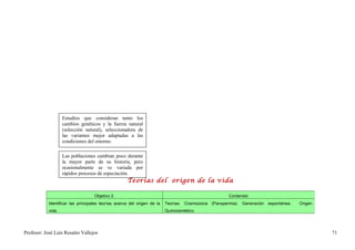 Estudios que consideran tanto los
                    cambios genéticos y la fuerza natural
                    (selección natural), seleccionadora de
                    las variantes mejor adaptadas a las
                    condiciones del entorno.

                    Las poblaciones cambian poco durante
                    la mayor parte de su historia, pero
                    ocasionalmente se ve variada por
                    rápidos procesos de especiación.
                                                     Teorías del origen de la vida

                                    Objetivo 2.                                                       Contenido
            Identificar las principales teorías acerca del origen de la   Teorías: Cosmozoica (Panspermia). Generación espontánea.   Origen
            vida.                                                         Quimiosintético.




Profesor: José Luís Rosales Vallejos                                                                                                          71
 