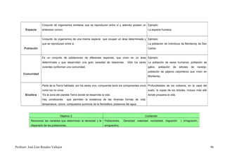 Conjunto de organismos similares que se reproducen entre sí y además poseen un Ejemplo:
       Especie       antecesor común.                                                                       La especie humana.


                     Conjunto de organismos de una misma especie que ocupan un área determinada y Ejemplo:
                     que se reproducen entre sí.                                                            La población de individuos de Monterrey de San
      Población                                                                                             Carlos.


                     Es un conjunto de poblaciones de diferentes especies, que viven en un área Ejemplo:
                     determinada y que desarrollan una gran variedad de relaciones.         Sólo los seres La población de seres humanos, población de
                     vivientes conforman una comunidad.                                                     gatos,    población   de   árboles   de   naranjo,
                                                                                                            población de pájaros carpinteros que viven en
      Comunidad
                                                                                                            Monterrey.


                     Parte de la Tierra habitada por los seres vivo; comprende tanto los componentes vivos Profundidades de los océanos, en la capa del
                     como los no vivos.                                                                     suelo, la copas de los árboles, incluso más allá
       Biosfera      “Es la zona del planeta Tierra donde se desarrolla la vida.                            donde prospera la vida.
                     Hay condiciones         que permiten la existencia de las diversas formas de vida:
                     temperatura, ozono, compuestos químicos de la Atmósfera, presencia del agua.



                                    Objetivo 3.                                                          Contenido
            Reconocer las variables que determinan la densidad y la       Poblaciones.   Densidad: natalidad, mortalidad, migración     ( inmigración,
            dispersión de las poblaciones.                                emigración).




Profesor: José Luís Rosales Vallejos                                                                                                                             96
 