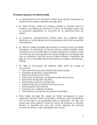 10
El Imperio Japonés y las reformas Meiji
 La decadencia de la dictadura militar de la familia Tokugawa en
Japón se inicia desde mediados del siglo XVIII.
 En 1848, Estados Unidos de América amplió su territorio hasta el
Pacífico y se interesó por penetrar a China. Sin embargo Japón, por
su ubicación geográfica, se convertía en un obstáculo para sus
planes.
 La presencia norteamericana influyó para que surgieran ideas
reformistas y nacionalistas entre los japoneses, pero éstas se oponían
al emperador.
 En 1867 los nobles feudales del suroeste se unieron contra la familia
Tokugawa. El emperador se impuso, pero los nobles feudales fueron
apoyados por los occidentales. La capital imperial se trasladó a Tokio
y se instituyó el nuevo gobierno iluminado (Meiji), el cual impulsó aún
más la revolución industrial, que ya había iniciado a mediados del
siglo xix con el establecimiento de empresas navieras, siderúrgicas y
textiles.
 En 1868 se instituyeron las reformas Meiji, entre las cuales se
encuentran:
 Venta de tierras por parte del Estado a particulares.
 Supresión de gremios y corporaciones.
 Libertad individual ante la ley.
 Unificación de las leyes y la administración de la justicia.
 Libertad en la elección del oficio.
 Libertad de comercio y emigración.
 Implantación de un sistema monetario único.
 Emancipación de los siervos.
 Creación de un ejército moderno.
 Total apertura al capital y al comercio extranjero.
 Para finales del siglo XIX, Japón ya había conseguido un gran
desarrollo industrial, tenía monopolios y empresas que comerciaban
con el extranjero y se preparaba para su expansión. Por ello, con
ayuda del nuevo ejército, buscó la forma de imponer su dominio.
Primero se apoderó de unas islas chinas, después de territorio
continental chino, y más tarde llegó hasta Corea.
 