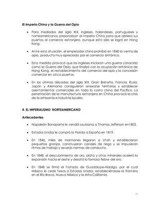11
El Imperio Chino y la Guerra del Opio
 Para mediados del siglo XIX, ingleses, holandeses, portugueses y
norteamericanos presionaban al Imperio Chino para que abriera sus
puertas al comercio extranjero, aunque esto sólo se logró en Hong
Kong.
 Ante esta situación, el emperador chino prohibió en 1840 la venta de
opio, producto muy apreciado por el comercio británico.
 Esta medida provocó que los ingleses iniciaran una guerra conocida
como la Guerra del Opio, que finalizó con la ocupación británica de
Hong Kong, el restablecimiento del comercio del opio y la concesión
comercial en cinco puertos.
 En las últimas décadas del siglo XIX, Gran Bretaña, Francia, Rusia,
Japón y Alemania consiguieron anexarse territorios y establecer
asentamientos comerciales en toda la costa china del Pacífico. La
penetración de la manufactura extranjera en China provocó la crisis
de la artesanía e industria locales.
4. EL IMPERIALISMO NORTEAMERICANO
Antecedentes
 Napoleón Bonaparte le vendió Louisiana a Thomas Jefferson en1803.
 Estados Unidos le compró la Florida a España en 1819.
 En 1846, miles de mormones llegaron a Utah y establecieron
pequeñas granjas, construyeron canales de riego y se impusieron
ritmos de trabajo y severas normas de conducta.
 En 1848, el descubrimiento de oro, plata y otros minerales aceleró la
expansión hacia el oeste y desató la famosa fiebre del oro.
 En 1848 se firmó el Tratado de Guadalupe-Hidalgo, por el cual
México le cede Texas a Estados Unidos, estableciéndose la frontera
en el Río Bravo, Nuevo México y la Alta California.
 