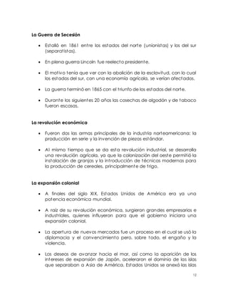 12
La Guerra de Secesión
 Estalló en 1861 entre los estados del norte (unionistas) y los del sur
(separatistas).
 En plena guerra Lincoln fue reelecto presidente.
 El motivo tenía que ver con la abolición de la esclavitud, con lo cual
los estados del sur, con una economía agrícola, se verían afectados.
 La guerra terminó en 1865 con el triunfo de los estados del norte.
 Durante los siguientes 20 años las cosechas de algodón y de tabaco
fueron escasas.
La revolución económica
 Fueron dos las armas principales de la industria norteamericana: la
producción en serie y la invención de piezas estándar.
 Al mismo tiempo que se da esta revolución industrial, se desarrolla
una revolución agrícola, ya que la colonización del oeste permitió la
instalación de granjas y la introducción de técnicas modernas para
la producción de cereales, principalmente de trigo.
La expansión colonial
 A finales del siglo XIX, Estados Unidos de América era ya una
potencia económica mundial.
 A raíz de su revolución económica, surgieron grandes empresarios e
industriales, quienes influyeron para que el gobierno iniciara una
expansión colonial.
 La apertura de nuevos mercados fue un proceso en el cual se usó la
diplomacia y el convencimiento pero, sobre todo, el engaño y la
violencia.
 Los deseos de avanzar hacia el mar, así como la aparición de los
intereses de expansión de Japón, aceleraron el dominio de las islas
que separaban a Asia de América. Estados Unidos se anexó las islas
 