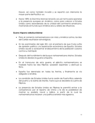 13
Hawai, así como también invadió y se repartió con Alemania la
mayor parte del Pacífico sur.
 Hacia 1890, la Doctrina Monroe renació y se usó tanto para oponerse
a la presencia europea en América, como para colocar a Estados
Unidos como abanderado de la unidad del continente americano,
mostrando al mundo que América era su esfera de influencia.
Guerra hispano-estadounidense
 Para el comercio norteamericano con Asia y América Latina, las islas
del Caribe resultaban estratégicas.
 En las postrimerías del siglo XIX, con el pretexto de que Cuba sufría
de opresión política y la explotación económica de España, Estados
Unidos ayudó a acrecentar el descontento de la población cubana
contra su metrópoli.
 Después del hundimiento del buque norteamericano Maine, Estados
Unidos le declara la guerra a España.
 En el transcurso de esta guerra, el ejército norteamericano se
trasladó hasta las Islas Filipinas –posesión española– y destruyó su
flota.
 España fue derrotada en todos los frentes, y finalmente se vio
obligada a rendirse.
 La condición de Estados Unidos fue la cesión de Puerto Rico, además
del puerto y la bahía de Manila, hasta que se decidiera la suerte de
Filipinas.
 La presencia de Estados Unidos en Filipinas le permitió entrar a la
competencia por el reparto de China y le dio la posibilidad de
mostrar su poderío naval y bélico, a partir de lo cual los
norteamericanos iniciaron una política exterior más agresiva.
 