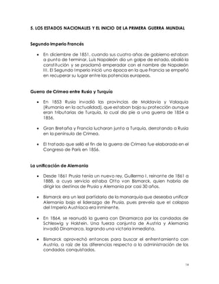 14
5. LOS ESTADOS NACIONALES Y EL INICIO DE LA PRIMERA GUERRA MUNDIAL
Segundo Imperio Francés
 En diciembre de 1851, cuando sus cuatro años de gobierno estaban
a punto de terminar, Luis Napoleón dio un golpe de estado, abolió la
constitución y se proclamó emperador con el nombre de Napoleón
III. El Segundo Imperio inició una época en la que Francia se empeñó
en recuperar su lugar entre las potencias europeas.
Guerra de Crimea entre Rusia y Turquía
 En 1853 Rusia invadió las provincias de Moldavia y Valaquia
(Rumania en la actualidad), que estaban bajo su protección aunque
eran tributarias de Turquía, lo cual dio pie a una guerra de 1854 a
1856.
 Gran Bretaña y Francia lucharon junto a Turquía, derrotando a Rusia
en la península de Crimea.
 El tratado que selló el fin de la guerra de Crimea fue elaborado en el
Congreso de París en 1856.
La unificación de Alemania
 Desde 1861 Prusia tenía un nuevo rey, Guillermo I, reinante de 1861 a
1888, a cuyo servicio estaba Otto von Bismarck, quien habría de
dirigir los destinos de Prusia y Alemania por casi 30 años.
 Bismarck era un leal partidario de la monarquía que deseaba unificar
Alemania bajo el liderazgo de Prusia, pues preveía que el colapso
del Imperio Austriaco era inminente.
 En 1864, se reanudó la guerra con Dinamarca por los condados de
Schleswig y Holstein. Una fuerza conjunta de Austria y Alemania
invadió Dinamarca, logrando una victoria inmediata.
 Bismarck aprovechó entonces para buscar el enfrentamiento con
Austria, a raíz de las diferencias respecto a la administración de los
condados conquistados.
 